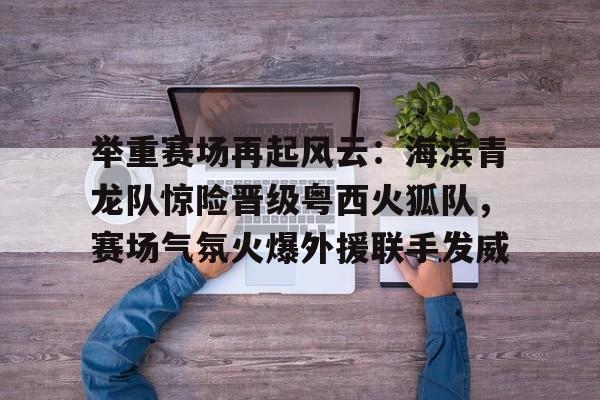 开云 -关于举重赛场再起风云：海滨青龙队惊险晋级粤西火狐队，赛场气氛火爆外援联手发威的信息